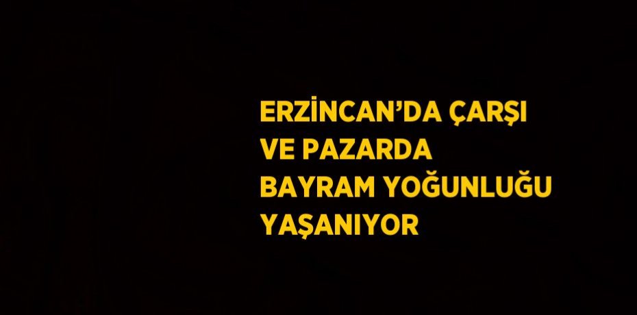 ERZİNCAN’DA ÇARŞI VE PAZARDA BAYRAM YOĞUNLUĞU YAŞANIYOR