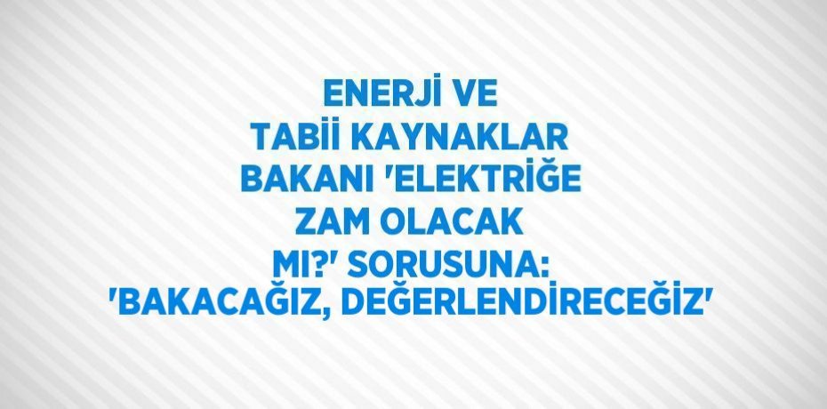 ENERJİ VE TABİİ KAYNAKLAR BAKANI 'ELEKTRİĞE ZAM OLACAK MI?' SORUSUNA: 'BAKACAĞIZ, DEĞERLENDİRECEĞİZ'