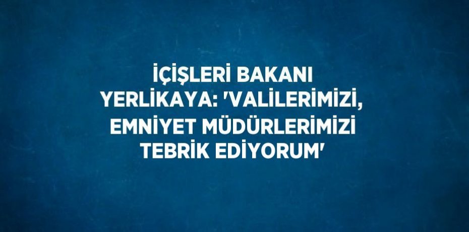 İÇİŞLERİ BAKANI YERLİKAYA: 'VALİLERİMİZİ, EMNİYET MÜDÜRLERİMİZİ TEBRİK EDİYORUM'