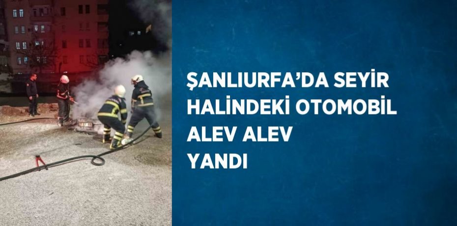 ŞANLIURFA’DA SEYİR HALİNDEKİ OTOMOBİL ALEV ALEV YANDI