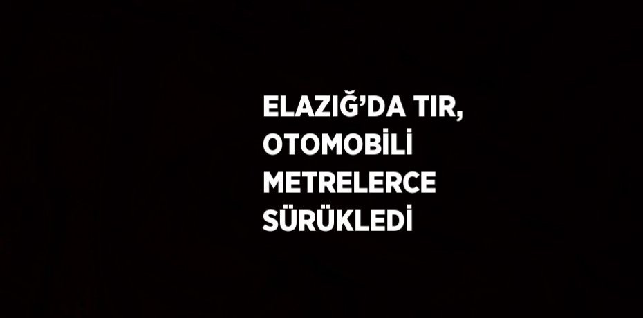 ELAZIĞ’DA TIR, OTOMOBİLİ METRELERCE SÜRÜKLEDİ