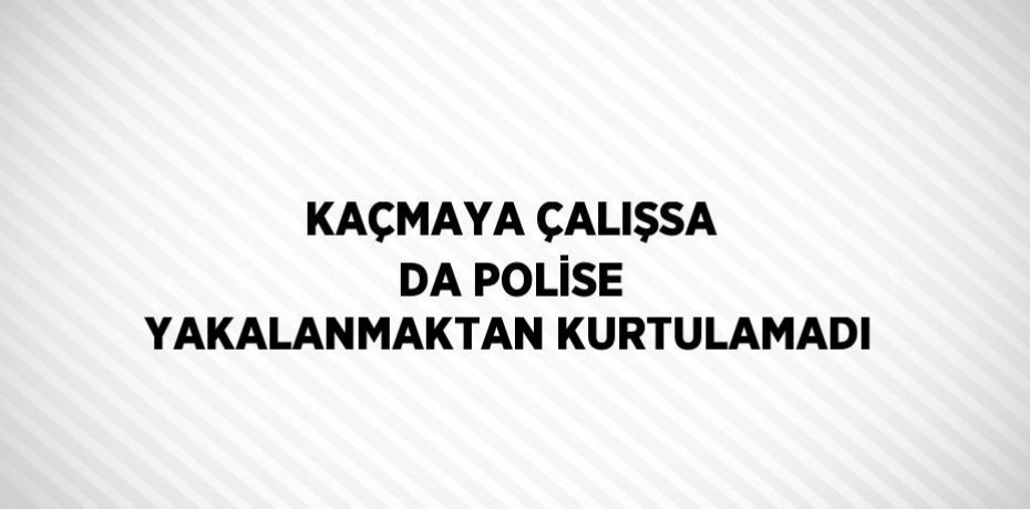KAÇMAYA ÇALIŞSA DA POLİSE YAKALANMAKTAN KURTULAMADI