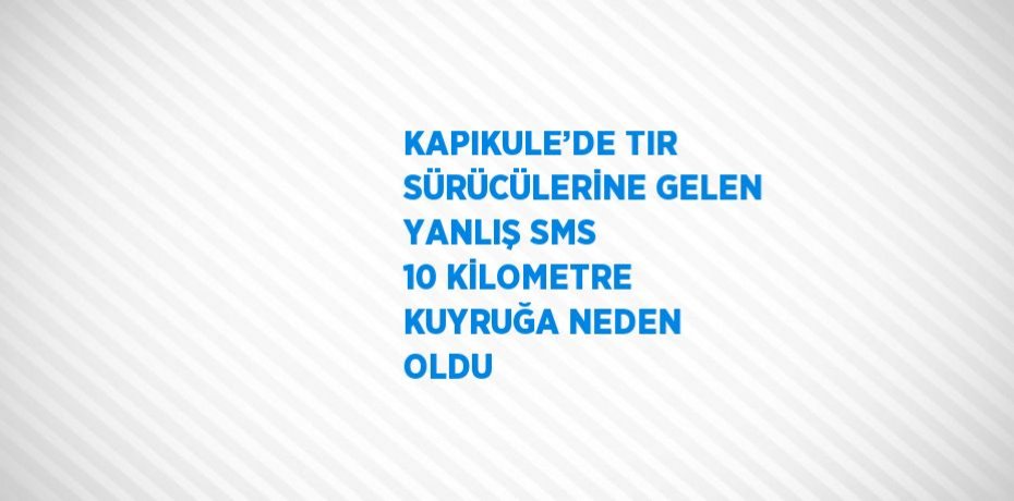 KAPIKULE’DE TIR SÜRÜCÜLERİNE GELEN YANLIŞ SMS 10 KİLOMETRE KUYRUĞA NEDEN OLDU