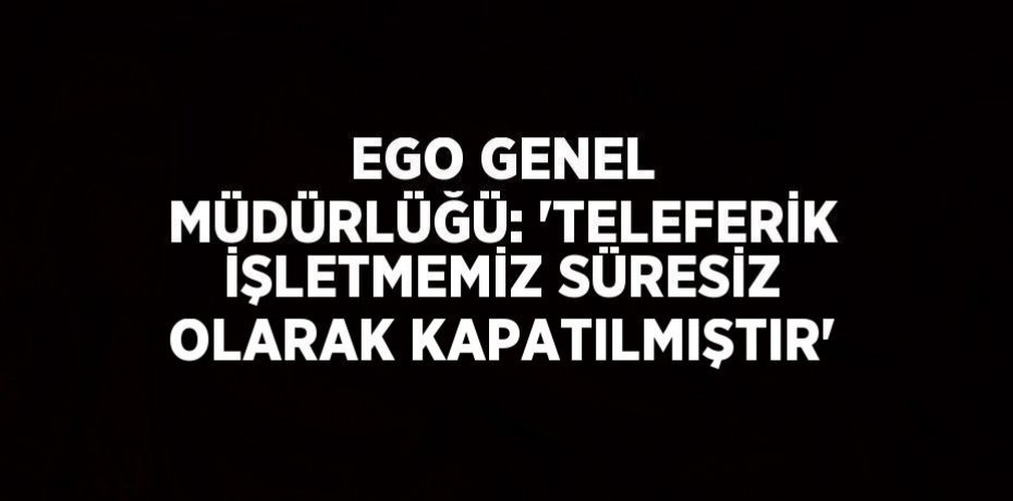 EGO GENEL MÜDÜRLÜĞÜ: 'TELEFERİK İŞLETMEMİZ SÜRESİZ OLARAK KAPATILMIŞTIR'