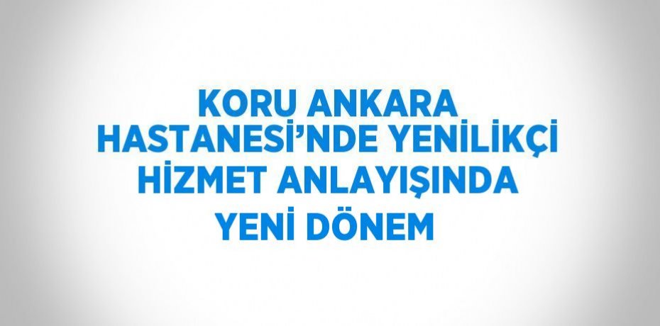 KORU ANKARA HASTANESİ’NDE YENİLİKÇİ HİZMET ANLAYIŞINDA YENİ DÖNEM