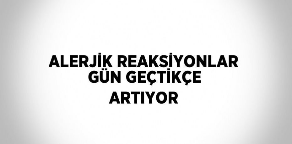 ALERJİK REAKSİYONLAR GÜN GEÇTİKÇE ARTIYOR