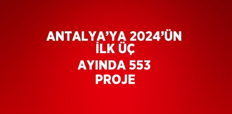 ANTALYA’YA 2024’ÜN İLK ÜÇ AYINDA 553 PROJE