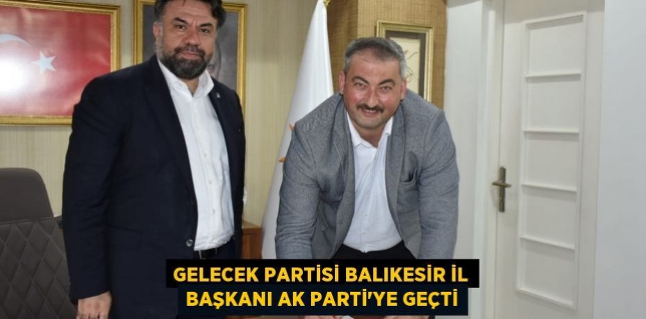 GELECEK PARTİSİ BALIKESİR İL BAŞKANI AK PARTİ’YE GEÇTİ