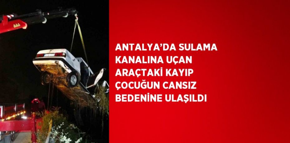 ANTALYA’DA SULAMA KANALINA UÇAN ARAÇTAKİ KAYIP ÇOCUĞUN CANSIZ BEDENİNE ULAŞILDI