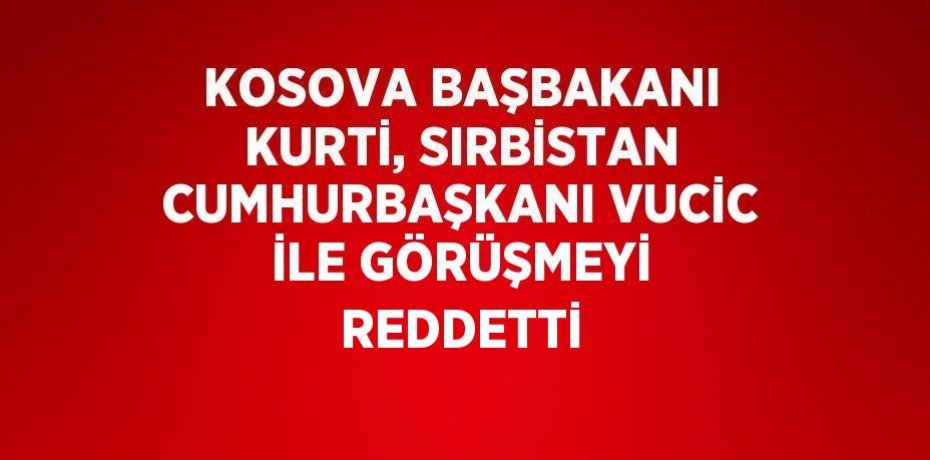 KOSOVA BAŞBAKANI KURTİ, SIRBİSTAN CUMHURBAŞKANI VUCİC İLE GÖRÜŞMEYİ REDDETTİ
