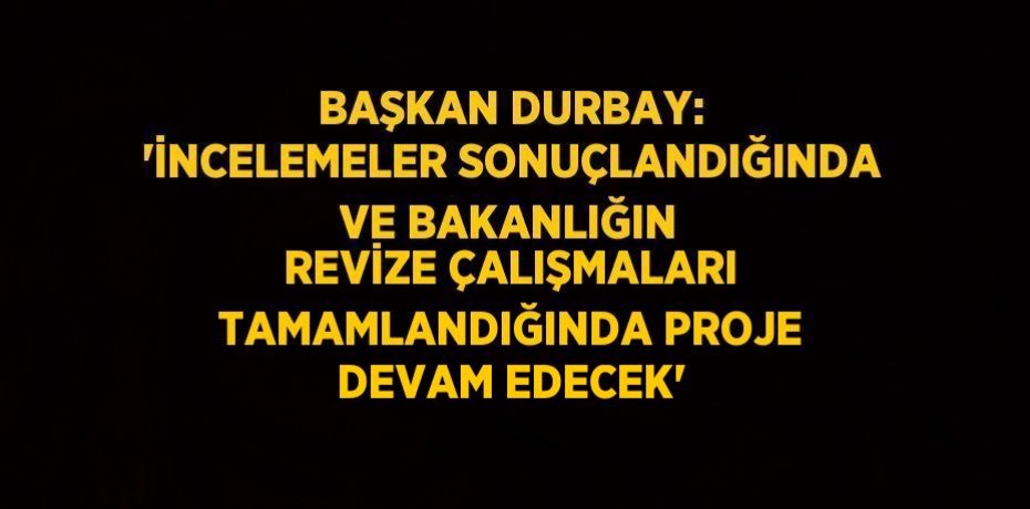 BAŞKAN DURBAY: 'İNCELEMELER SONUÇLANDIĞINDA VE BAKANLIĞIN REVİZE ÇALIŞMALARI TAMAMLANDIĞINDA PROJE DEVAM EDECEK'
