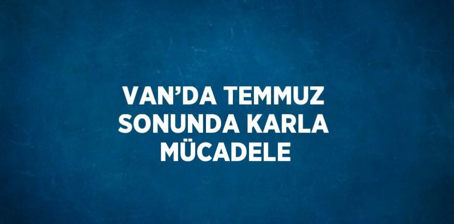 VAN’DA TEMMUZ SONUNDA KARLA MÜCADELE