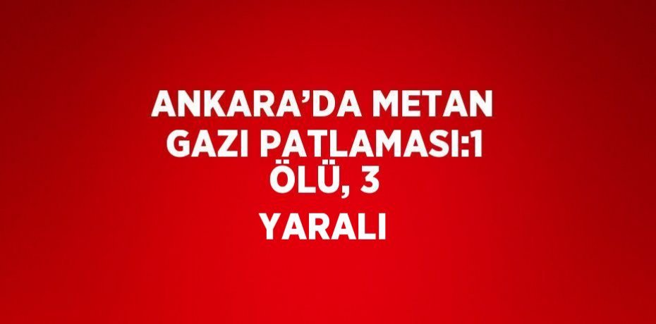 ANKARA’DA METAN GAZI PATLAMASI:1 ÖLÜ, 3 YARALI