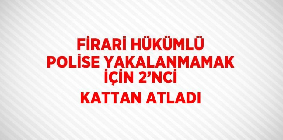 FİRARİ HÜKÜMLÜ POLİSE YAKALANMAMAK İÇİN 2’NCİ KATTAN ATLADI