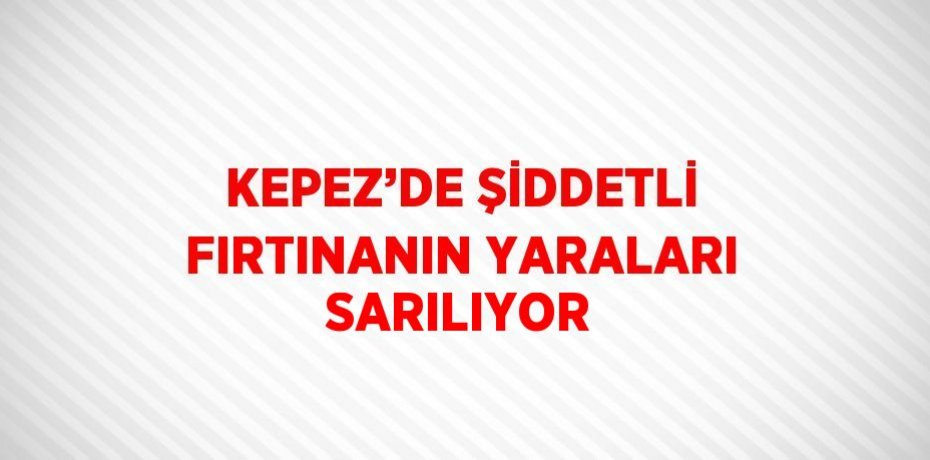 KEPEZ’DE ŞİDDETLİ FIRTINANIN YARALARI SARILIYOR
