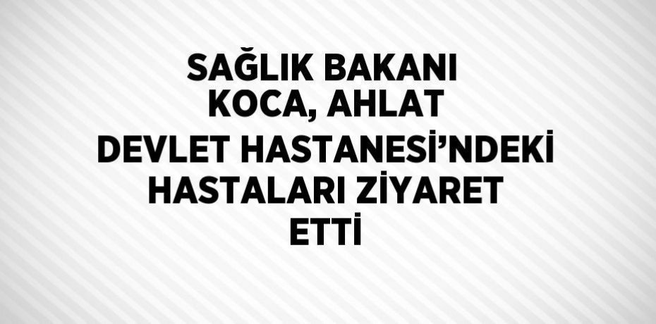 SAĞLIK BAKANI KOCA, AHLAT DEVLET HASTANESİ’NDEKİ HASTALARI ZİYARET ETTİ