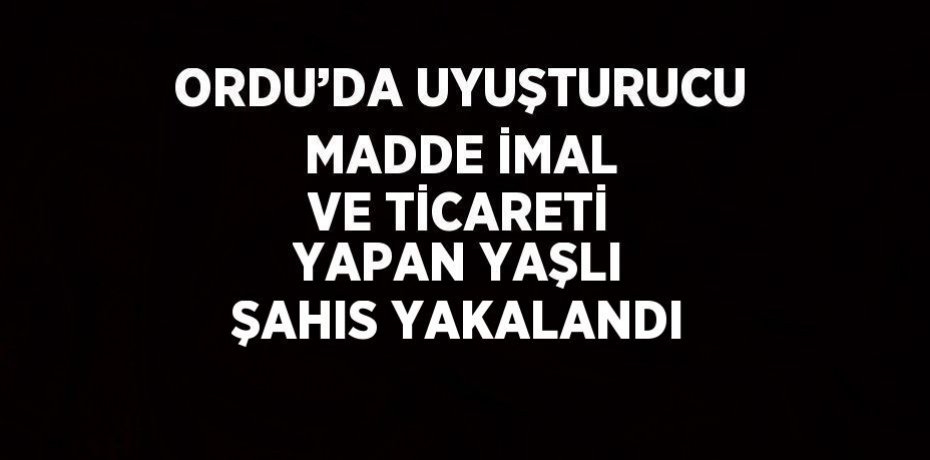ORDU’DA UYUŞTURUCU MADDE İMAL VE TİCARETİ YAPAN YAŞLI ŞAHIS YAKALANDI