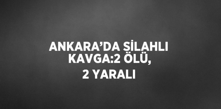 ANKARA’DA SİLAHLI KAVGA:2 ÖLÜ, 2 YARALI