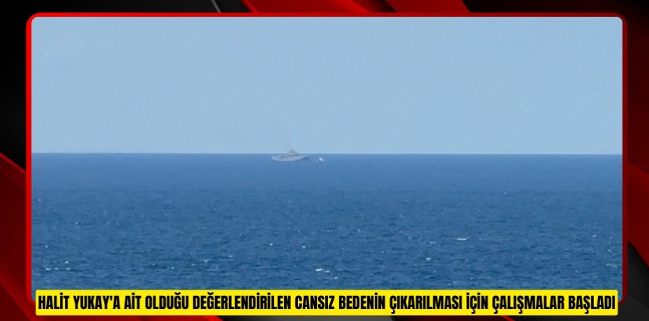 Halit Yukay'a ait olduğu değerlendirilen cansız bedenin çıkarılması için çalışmalar başladı