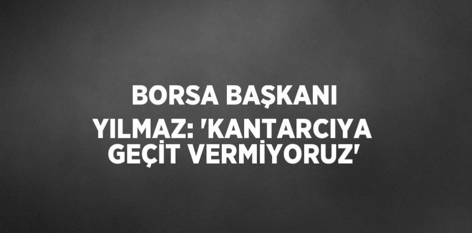 BORSA BAŞKANI YILMAZ: 'KANTARCIYA GEÇİT VERMİYORUZ'