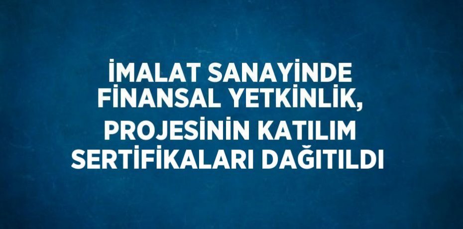 İMALAT SANAYİNDE FİNANSAL YETKİNLİK, PROJESİNİN KATILIM SERTİFİKALARI DAĞITILDI