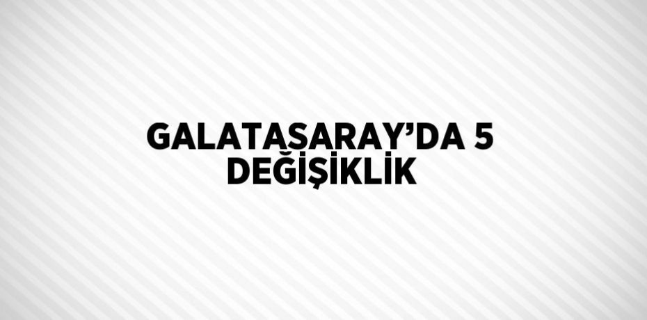 GALATASARAY’DA 5 DEĞİŞİKLİK