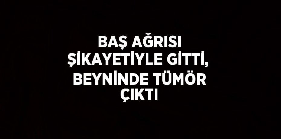 BAŞ AĞRISI ŞİKAYETİYLE GİTTİ, BEYNİNDE TÜMÖR ÇIKTI