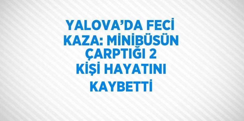 YALOVA’DA FECİ KAZA: MİNİBÜSÜN ÇARPTIĞI 2 KİŞİ HAYATINI KAYBETTİ