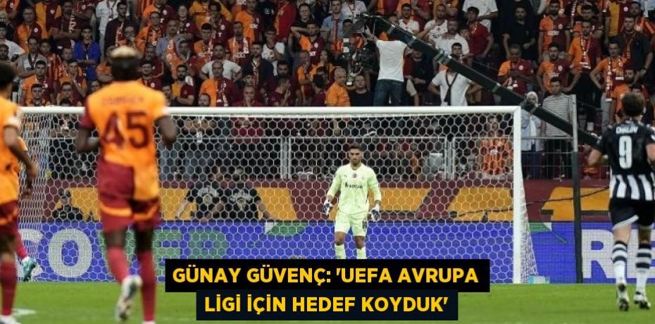 GÜNAY GÜVENÇ: 'UEFA AVRUPA LİGİ İÇİN HEDEF KOYDUK'