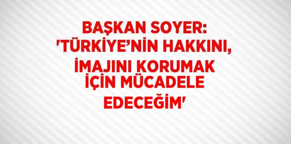 BAŞKAN SOYER: 'TÜRKİYE’NİN HAKKINI, İMAJINI KORUMAK İÇİN MÜCADELE EDECEĞİM'