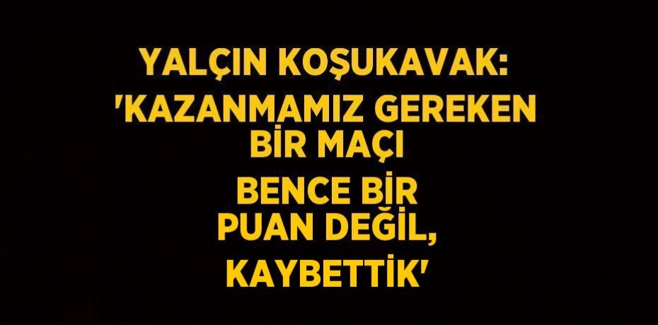YALÇIN KOŞUKAVAK: 'KAZANMAMIZ GEREKEN BİR MAÇI BENCE BİR PUAN DEĞİL, KAYBETTİK'