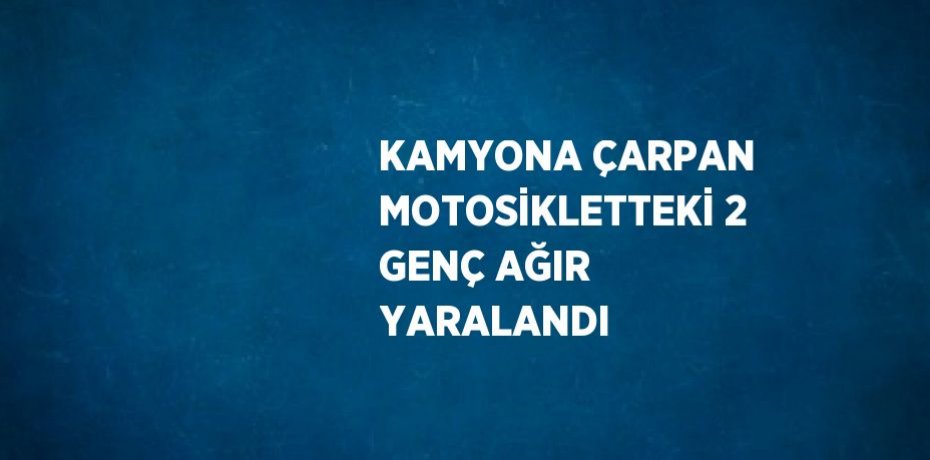 KAMYONA ÇARPAN MOTOSİKLETTEKİ 2 GENÇ AĞIR YARALANDI