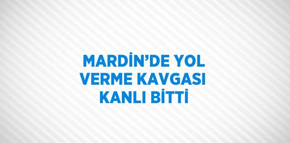 MARDİN’DE YOL VERME KAVGASI KANLI BİTTİ