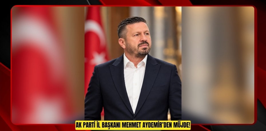 AK PARTİ İL BAŞKANI MEHMET AYDEMİR’DEN MÜJDE!