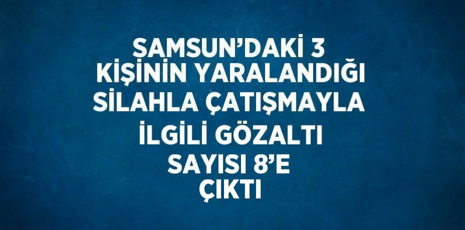 SAMSUN’DAKİ 3 KİŞİNİN YARALANDIĞI SİLAHLA ÇATIŞMAYLA İLGİLİ GÖZALTI SAYISI 8’E ÇIKTI