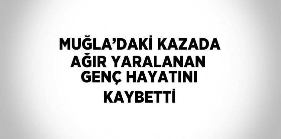 MUĞLA’DAKİ KAZADA AĞIR YARALANAN GENÇ HAYATINI KAYBETTİ