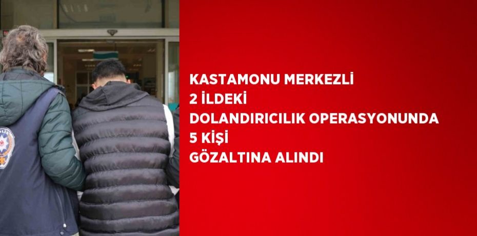 KASTAMONU MERKEZLİ 2 İLDEKİ DOLANDIRICILIK OPERASYONUNDA 5 KİŞİ GÖZALTINA ALINDI
