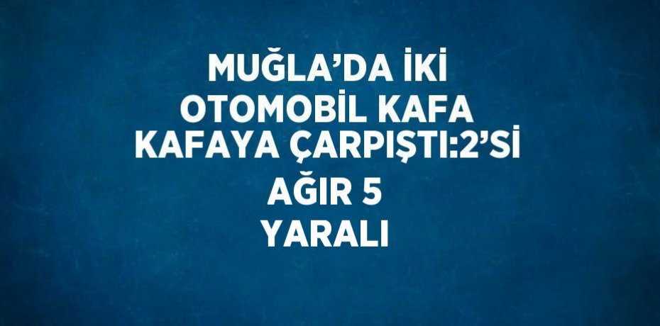 MUĞLA’DA İKİ OTOMOBİL KAFA KAFAYA ÇARPIŞTI:2’Sİ AĞIR 5 YARALI
