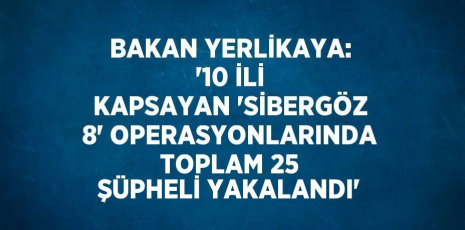 BAKAN YERLİKAYA: '10 İLİ KAPSAYAN 'SİBERGÖZ 8' OPERASYONLARINDA TOPLAM 25 ŞÜPHELİ YAKALANDI'