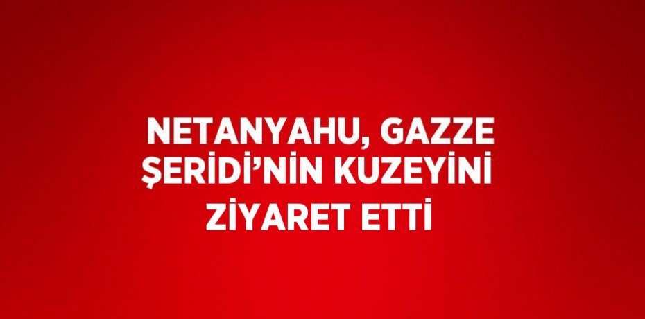 NETANYAHU, GAZZE ŞERİDİ’NİN KUZEYİNİ ZİYARET ETTİ