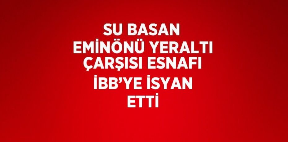 SU BASAN EMİNÖNÜ YERALTI ÇARŞISI ESNAFI İBB’YE İSYAN ETTİ