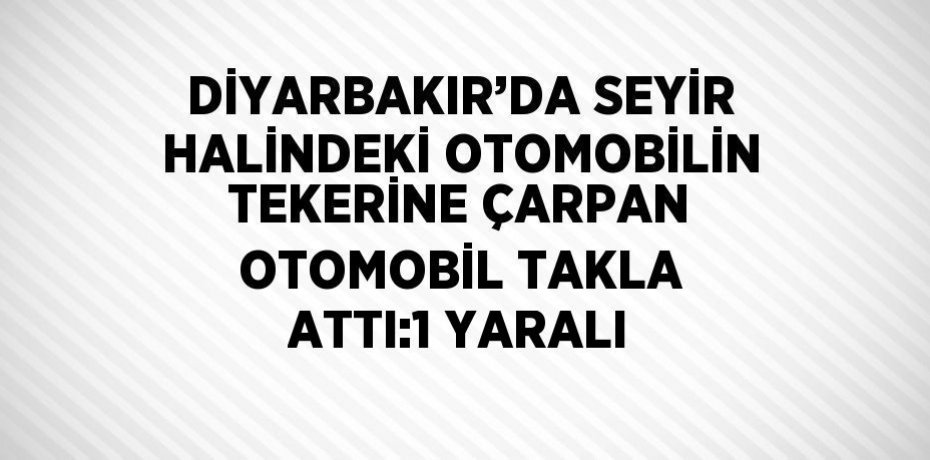 DİYARBAKIR’DA SEYİR HALİNDEKİ OTOMOBİLİN TEKERİNE ÇARPAN OTOMOBİL TAKLA ATTI:1 YARALI