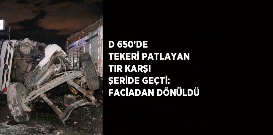 D 650’DE TEKERİ PATLAYAN TIR KARŞI ŞERİDE GEÇTİ: FACİADAN DÖNÜLDÜ