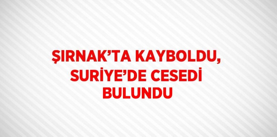 ŞIRNAK’TA KAYBOLDU, SURİYE’DE CESEDİ BULUNDU