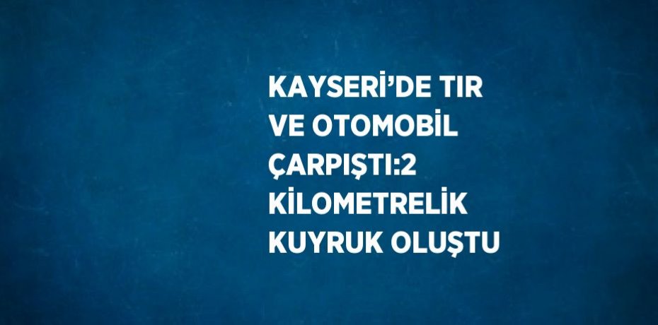KAYSERİ’DE TIR VE OTOMOBİL ÇARPIŞTI:2 KİLOMETRELİK KUYRUK OLUŞTU