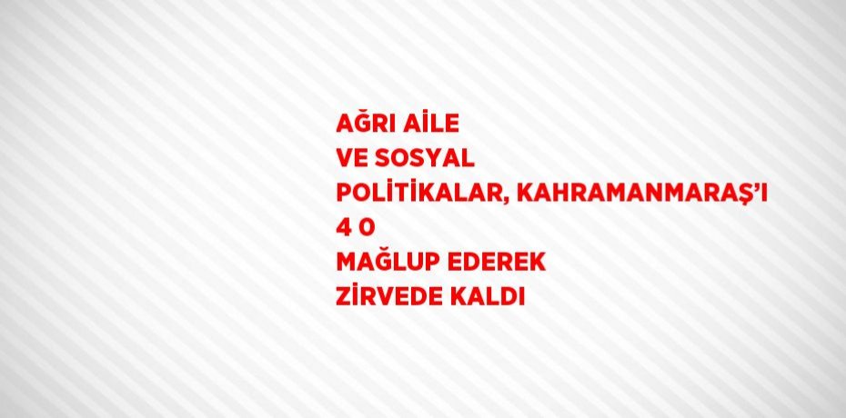 AĞRI AİLE VE SOSYAL POLİTİKALAR, KAHRAMANMARAŞ’I 4 0 MAĞLUP EDEREK ZİRVEDE KALDI
