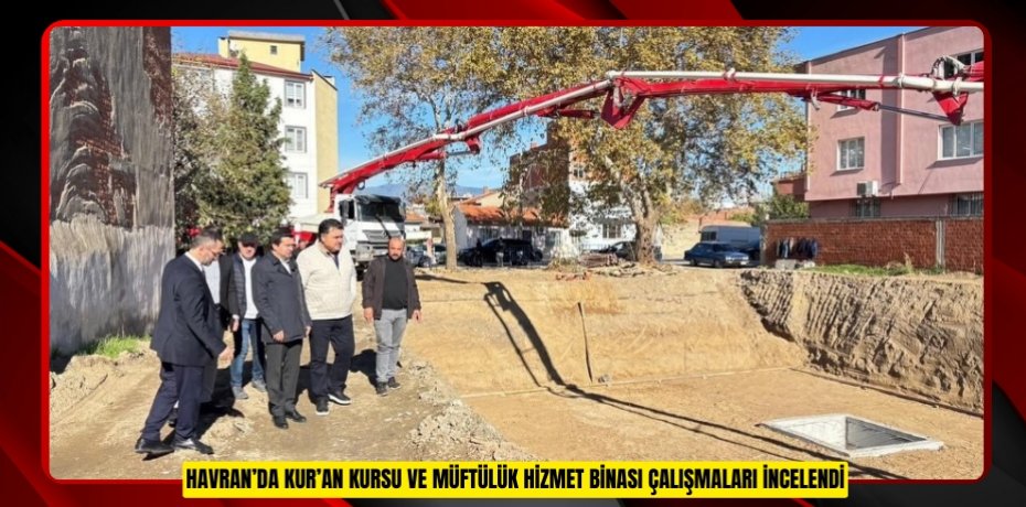 Havran’da Kur’an kursu ve müftülük hizmet binası çalışmaları incelendi