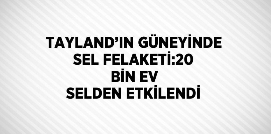 TAYLAND’IN GÜNEYİNDE SEL FELAKETİ:20 BİN EV SELDEN ETKİLENDİ