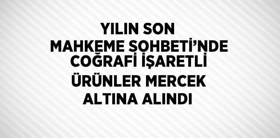 YILIN SON MAHKEME SOHBETİ’NDE COĞRAFİ İŞARETLİ ÜRÜNLER MERCEK ALTINA ALINDI