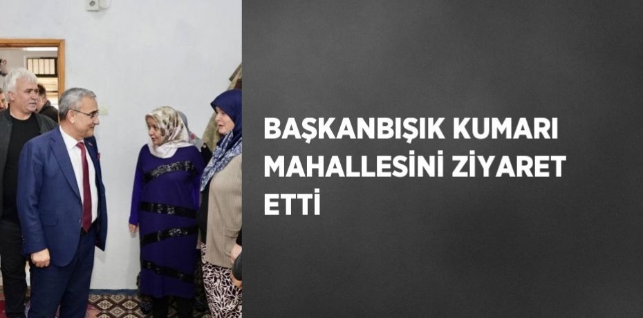 BAŞKANBIŞIK KUMARI MAHALLESİNİ ZİYARET ETTİ